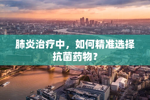 肺炎治疗中，如何精准选择抗菌药物？