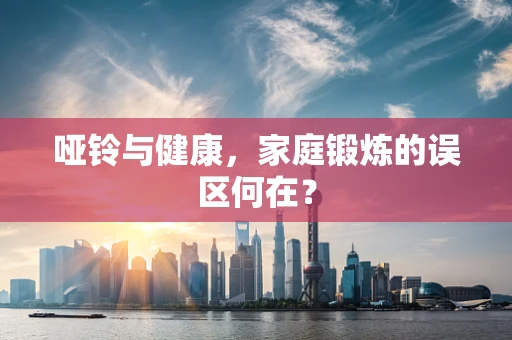 哑铃与健康，家庭锻炼的误区何在？