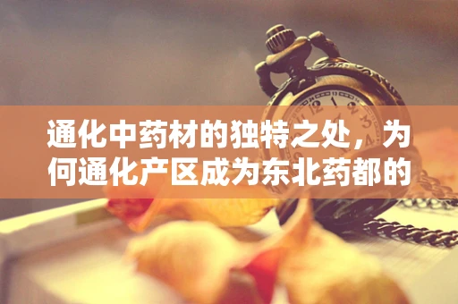 通化中药材的独特之处，为何通化产区成为东北药都的基石？