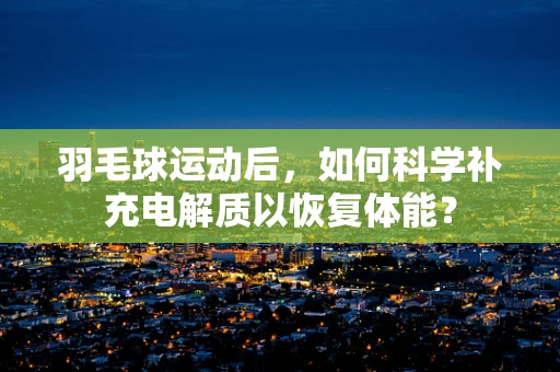 羽毛球运动后，如何科学补充电解质以恢复体能？