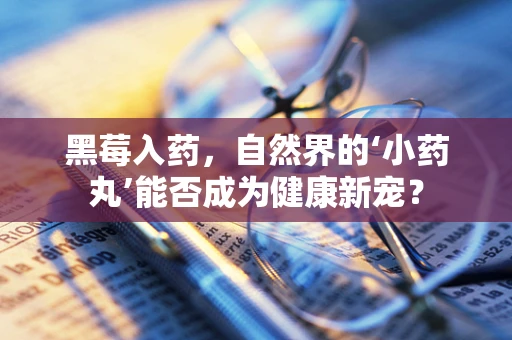 黑莓入药，自然界的‘小药丸’能否成为健康新宠？