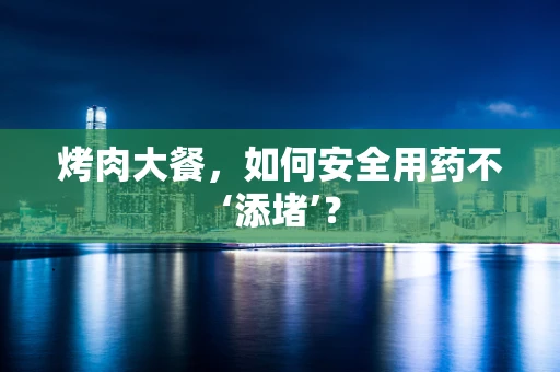 烤肉大餐，如何安全用药不‘添堵’？
