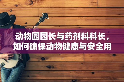 动物园园长与药剂科科长，如何确保动物健康与安全用药？