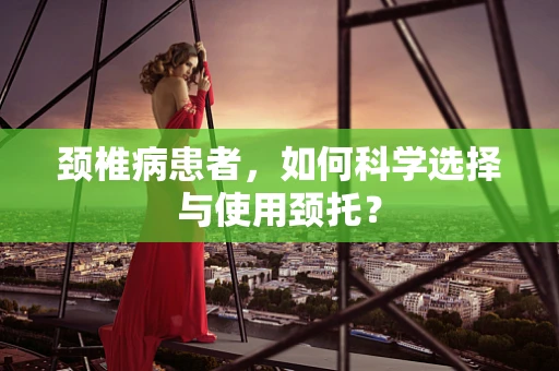 颈椎病患者，如何科学选择与使用颈托？