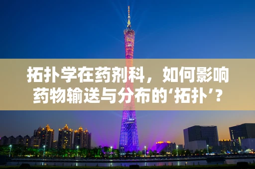 拓扑学在药剂科，如何影响药物输送与分布的‘拓扑’？