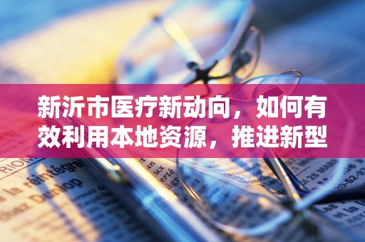新沂市医疗新动向，如何有效利用本地资源，推进新型药物配送体系？