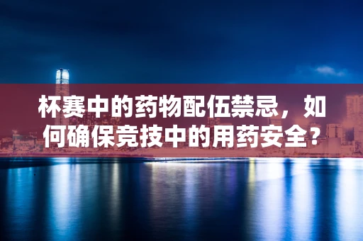 杯赛中的药物配伍禁忌，如何确保竞技中的用药安全？