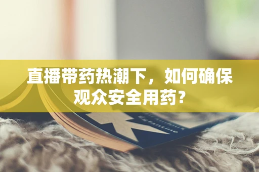 直播带药热潮下，如何确保观众安全用药？