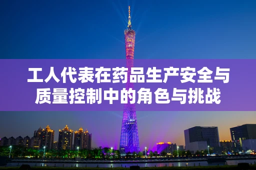 工人代表在药品生产安全与质量控制中的角色与挑战