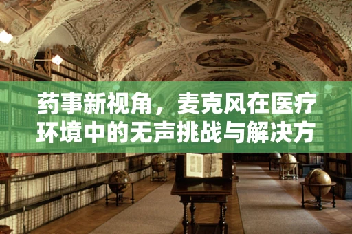 药事新视角，麦克风在医疗环境中的无声挑战与解决方案