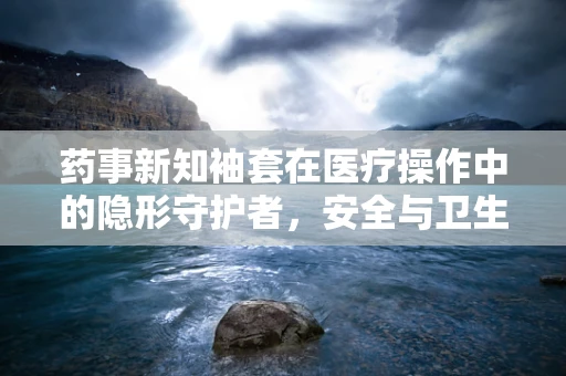 药事新知袖套在医疗操作中的隐形守护者，安全与卫生的双重考量