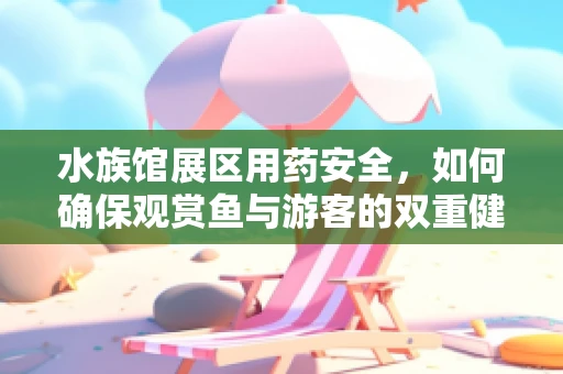 水族馆展区用药安全，如何确保观赏鱼与游客的双重健康？