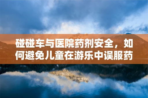 碰碰车与医院药剂安全，如何避免儿童在游乐中误服药物？
