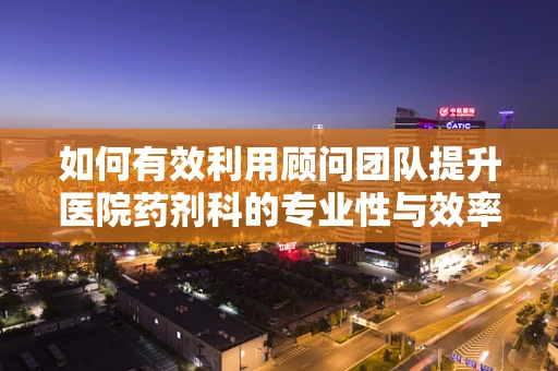 如何有效利用顾问团队提升医院药剂科的专业性与效率？