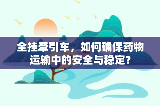 全挂牵引车，如何确保药物运输中的安全与稳定？