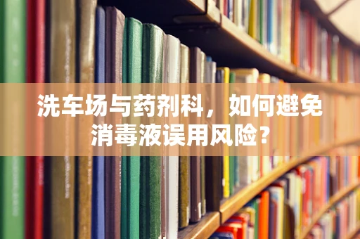洗车场与药剂科，如何避免消毒液误用风险？
