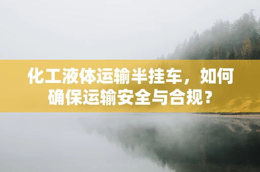 化工液体运输半挂车，如何确保运输安全与合规？