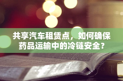 共享汽车租赁点，如何确保药品运输中的冷链安全？