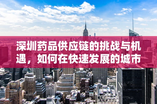 深圳药品供应链的挑战与机遇，如何在快速发展的城市中保障药品安全？