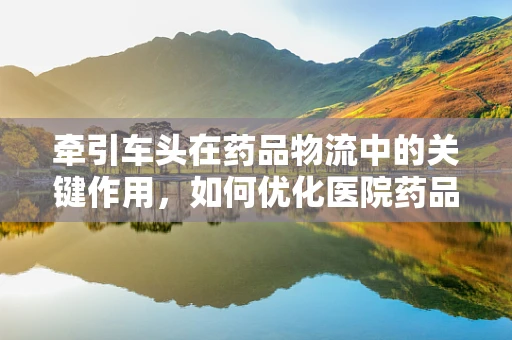 牵引车头在药品物流中的关键作用，如何优化医院药品配送效率？