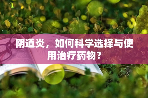 阴道炎，如何科学选择与使用治疗药物？