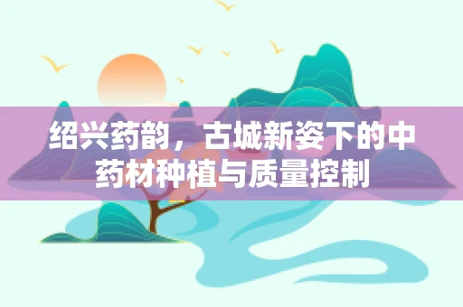 绍兴药韵，古城新姿下的中药材种植与质量控制