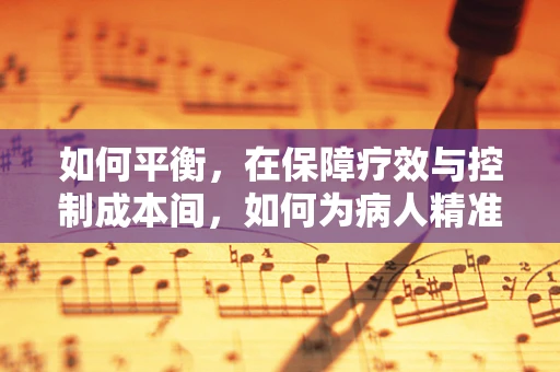 如何平衡，在保障疗效与控制成本间，如何为病人精准配药？