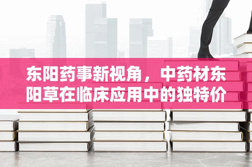 东阳药事新视角，中药材东阳草在临床应用中的独特价值