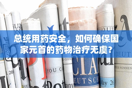总统用药安全，如何确保国家元首的药物治疗无虞？