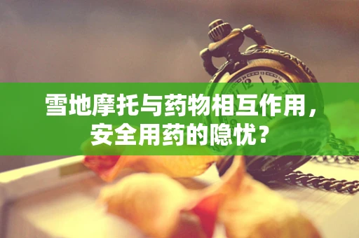 雪地摩托与药物相互作用，安全用药的隐忧？