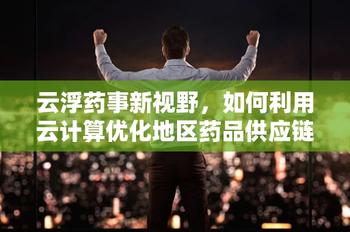 云浮药事新视野，如何利用云计算优化地区药品供应链管理？