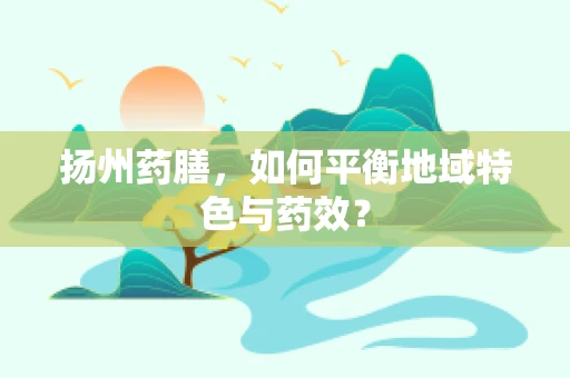 扬州药膳，如何平衡地域特色与药效？