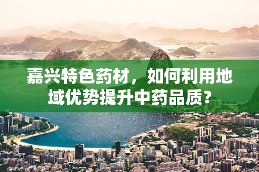 嘉兴特色药材，如何利用地域优势提升中药品质？
