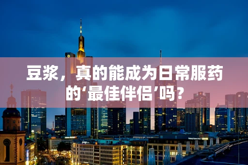 豆浆，真的能成为日常服药的‘最佳伴侣’吗？