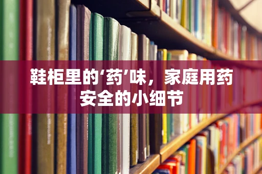 鞋柜里的‘药’味，家庭用药安全的小细节