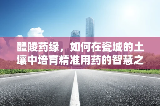 醴陵药缘，如何在瓷城的土壤中培育精准用药的智慧之花？
