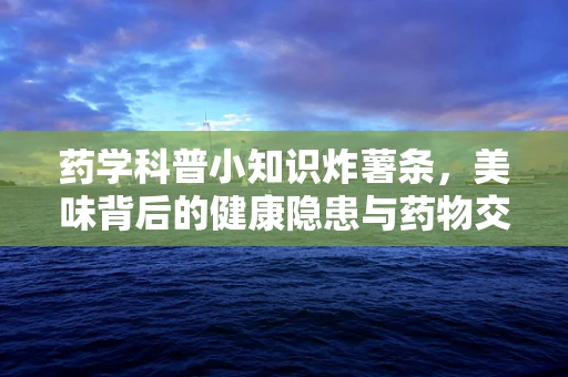 药学科普小知识炸薯条，美味背后的健康隐患与药物交互风险？