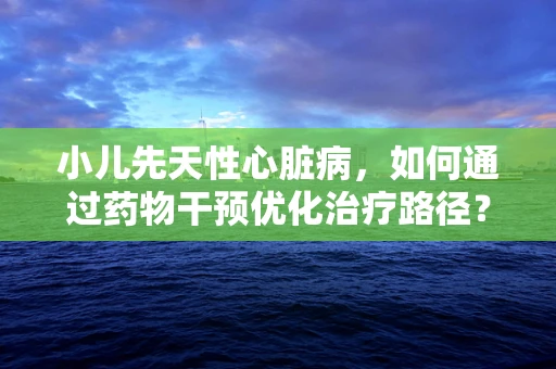 小儿先天性心脏病，如何通过药物干预优化治疗路径？