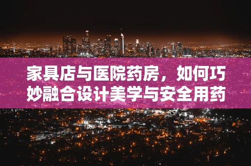 家具店与医院药房，如何巧妙融合设计美学与安全用药？