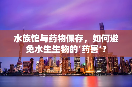 水族馆与药物保存，如何避免水生生物的‘药害’？