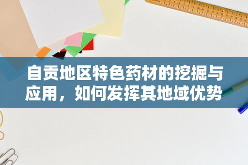 自贡地区特色药材的挖掘与应用，如何发挥其地域优势？