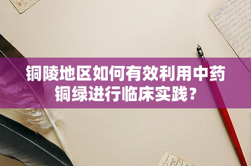 铜陵地区如何有效利用中药铜绿进行临床实践？