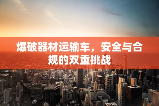 爆破器材运输车，安全与合规的双重挑战