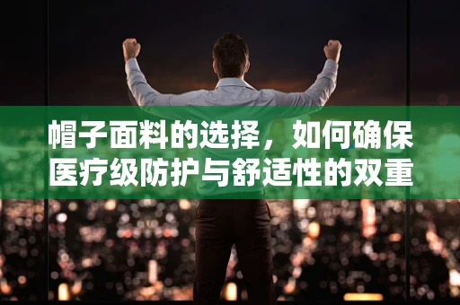 帽子面料的选择，如何确保医疗级防护与舒适性的双重标准？