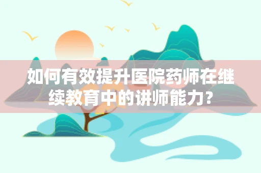 如何有效提升医院药师在继续教育中的讲师能力？