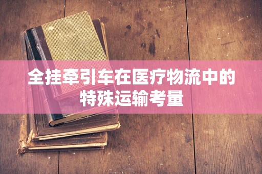 全挂牵引车在医疗物流中的特殊运输考量