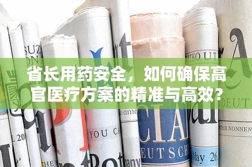 省长用药安全，如何确保高官医疗方案的精准与高效？