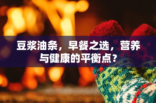 豆浆油条，早餐之选，营养与健康的平衡点？