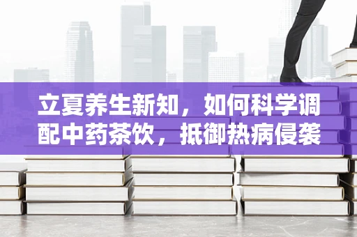 立夏养生新知，如何科学调配中药茶饮，抵御热病侵袭？