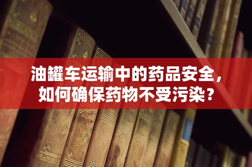油罐车运输中的药品安全，如何确保药物不受污染？